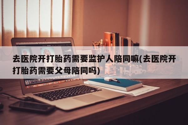 打胎药怎么买去医院开打胎药需要监护人陪同嘛(去医院开打胎药需要父母陪同吗)