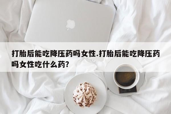 打胎药怎么买打胎后能吃降压药吗女性.打胎后能吃降压药吗女性吃什么药？