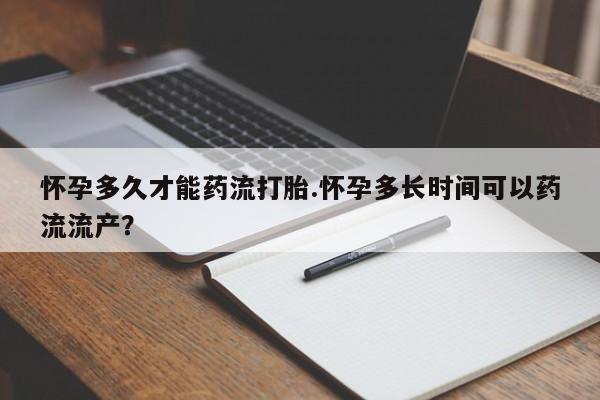 打胎药怎么买怀孕多久才能药流打胎.怀孕多长时间可以药流流产？