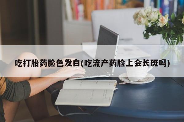 打胎药怎么买吃打胎药脸色发白(吃流产药脸上会长斑吗)