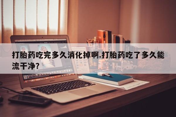 打胎药怎么买打胎药吃完多久消化掉啊.打胎药吃了多久能流干净？