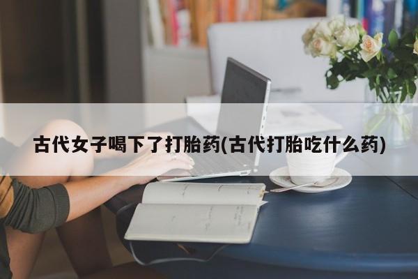 打胎药怎么买古代女子喝下了打胎药(古代打胎吃什么药)