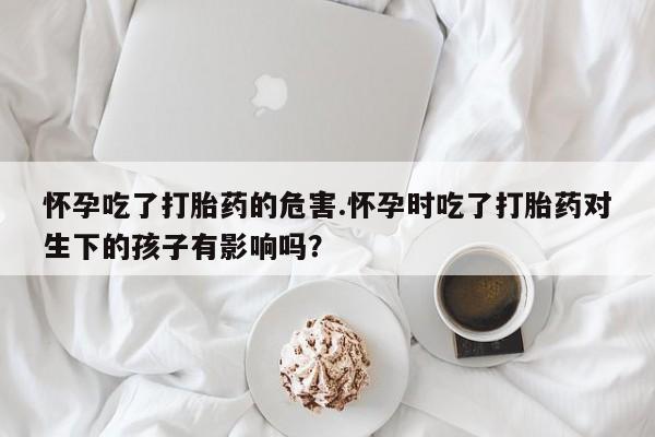 打胎药怎么买怀孕吃了打胎药的危害.怀孕时吃了打胎药对生下的孩子有影响吗？