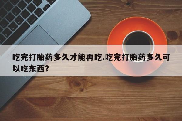 打胎药怎么买吃完打胎药多久才能再吃.吃完打胎药多久可以吃东西？