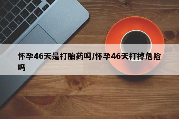打胎药怎么买怀孕46天是打胎药吗/怀孕46天打掉危险吗