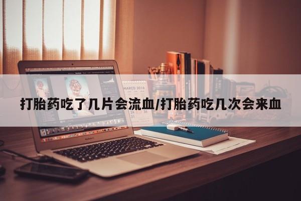 打胎药怎么买打胎药吃了几片会流血/打胎药吃几次会来血