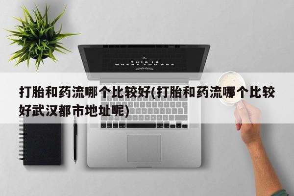 打胎药怎么买打胎和药流哪个比较好(打胎和药流哪个比较好武汉都市地址呢)