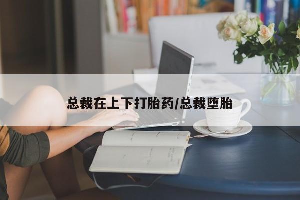 打胎药怎么买总裁在上下打胎药/总裁堕胎