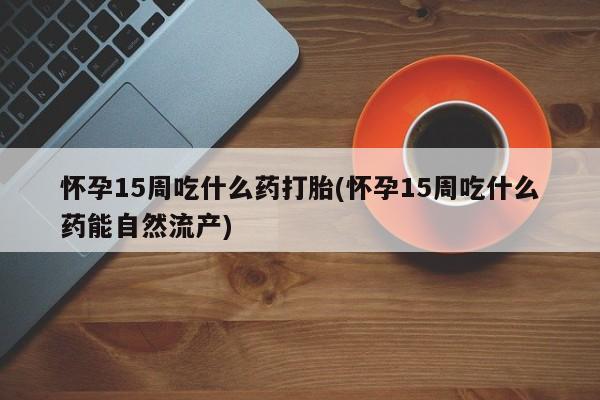 打胎药怎么买怀孕15周吃什么药打胎(怀孕15周吃什么药能自然流产)