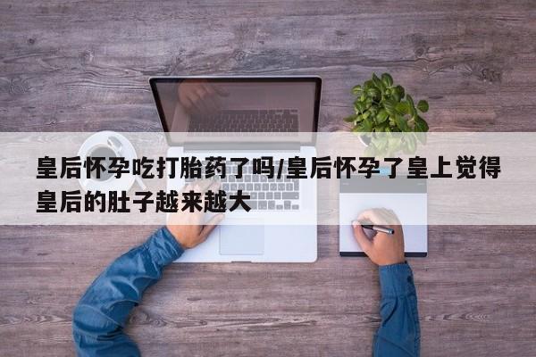 打胎药怎么买皇后怀孕吃打胎药了吗/皇后怀孕了皇上觉得皇后的肚子越来越大