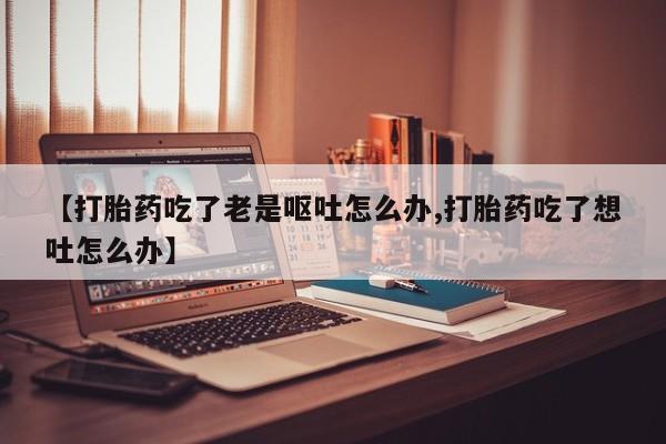 打胎药怎么买【打胎药吃了老是呕吐怎么办,打胎药吃了想吐怎么办】