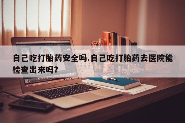 打胎药怎么买自己吃打胎药安全吗.自己吃打胎药去医院能检查出来吗？