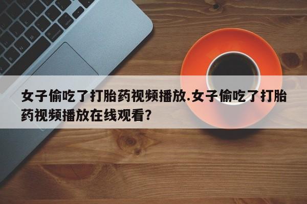 打胎药怎么买女子偷吃了打胎药视频播放.女子偷吃了打胎药视频播放在线观看？