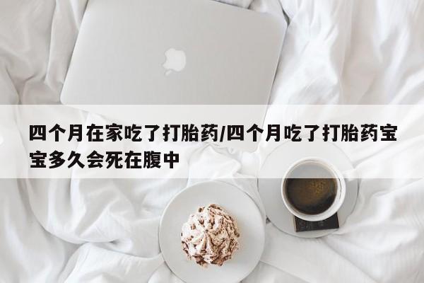 打胎药怎么买四个月在家吃了打胎药/四个月吃了打胎药宝宝多久会死在腹中