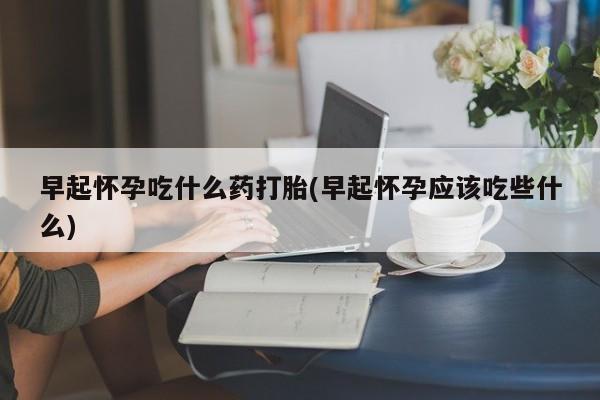 打胎药怎么买早起怀孕吃什么药打胎(早起怀孕应该吃些什么)