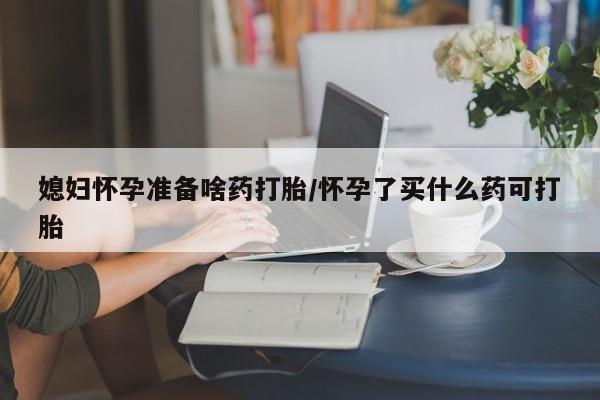 打胎药怎么买媳妇怀孕准备啥药打胎/怀孕了买什么药可打胎