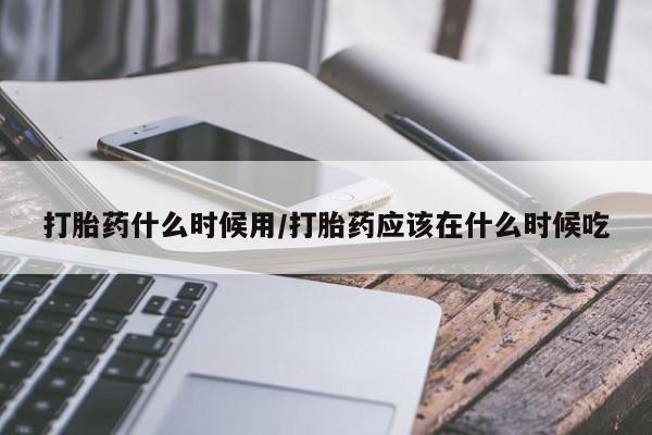 打胎药怎么买打胎药什么时候用/打胎药应该在什么时候吃
