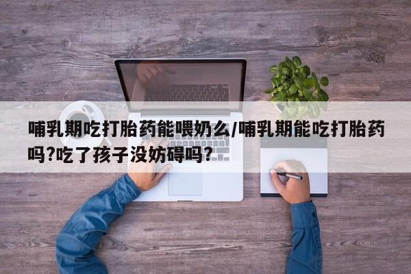 打胎药怎么买哺乳期吃打胎药能喂奶么/哺乳期能吃打胎药吗?吃了孩子没妨碍吗?