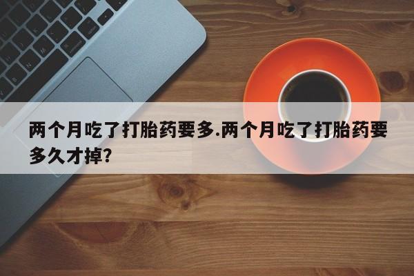 打胎药怎么买两个月吃了打胎药要多.两个月吃了打胎药要多久才掉？