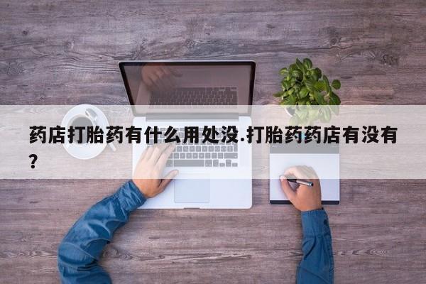 打胎药怎么买药店打胎药有什么用处没.打胎药药店有没有？