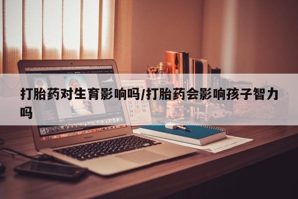 打胎药怎么买打胎药对生育影响吗/打胎药会影响孩子智力吗