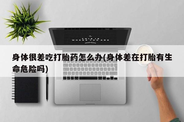 打胎药怎么买身体很差吃打胎药怎么办(身体差在打胎有生命危险吗)